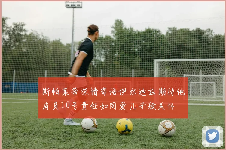 斯帕莱蒂深情寄语伊尔迪兹期待他肩负10号责任如同爱儿子般关怀