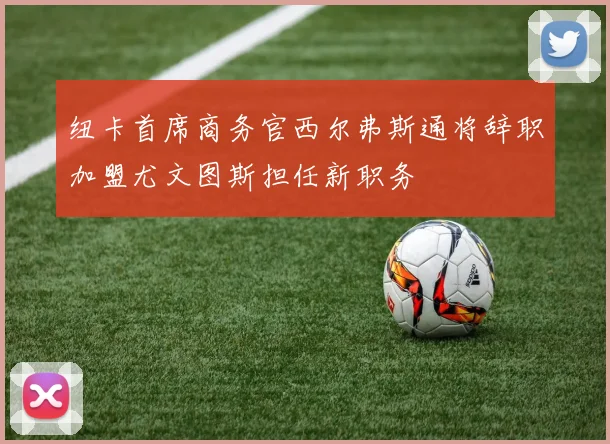 纽卡首席商务官西尔弗斯通将辞职加盟尤文图斯担任新职务