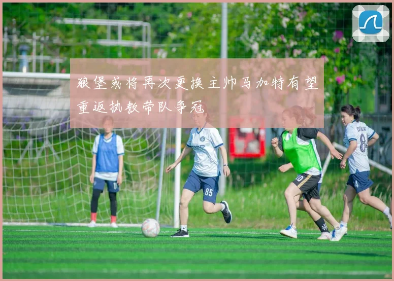 狼堡或将再次更换主帅马加特有望重返执教带队争冠
