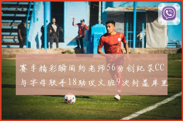 赛季精彩瞬间约老师56分创纪录CC与字母联手18助攻文班9次封盖库里三分球12记齐发