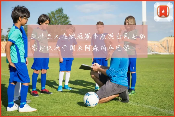 亚特兰大在欧冠赛季表现出色七场零封仅次于国米阿森纳和巴黎