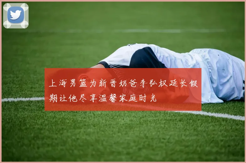 上海男篮为新晋奶爸李弘权延长假期让他尽享温馨家庭时光