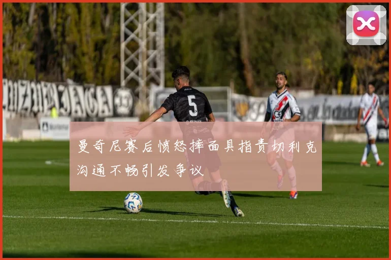 曼奇尼赛后愤怒摔面具指责切利克沟通不畅引发争议