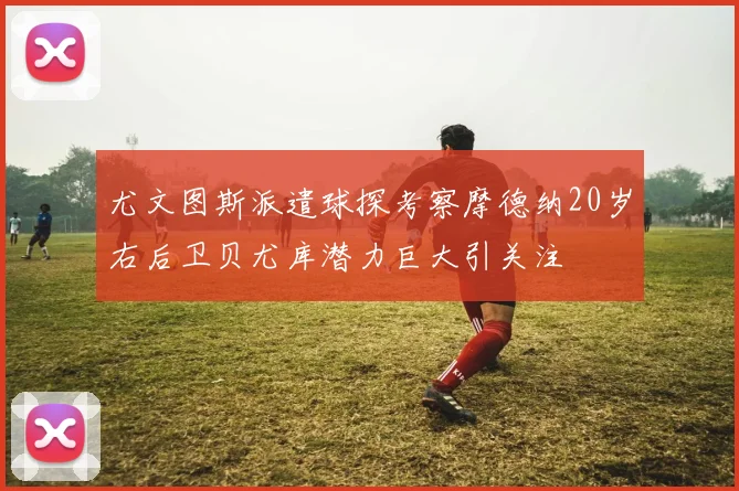 尤文图斯派遣球探考察摩德纳20岁右后卫贝尤库潜力巨大引关注