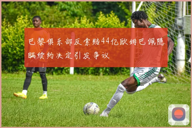 巴黎俱乐部反索赔44亿欧姆巴佩隐瞒续约决定引发争议