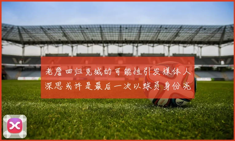 老詹回归克城的可能性引发媒体人深思或许是最后一次以球员身份亮相