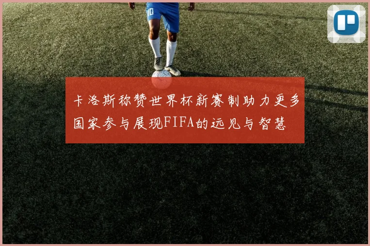 卡洛斯称赞世界杯新赛制助力更多国家参与展现FIFA的远见与智慧