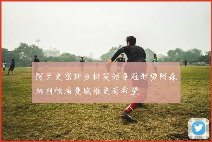 阿兰史密斯分析英超争冠形势阿森纳利物浦曼城谁更有希望