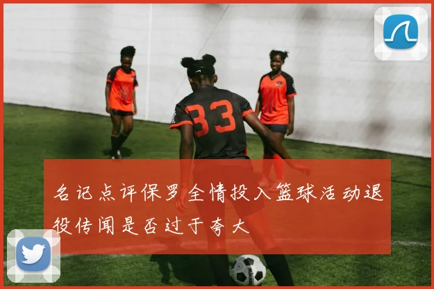 名记点评保罗全情投入篮球活动退役传闻是否过于夸大