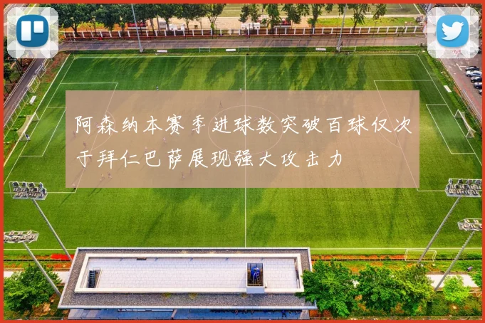 阿森纳本赛季进球数突破百球仅次于拜仁巴萨展现强大攻击力