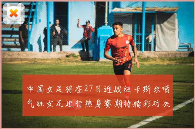 中国女足将在27日迎战纽卡斯尔喷气机女足进行热身赛期待精彩对决