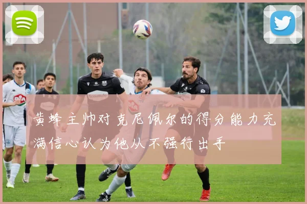 黄蜂主帅对克尼佩尔的得分能力充满信心认为他从不强行出手