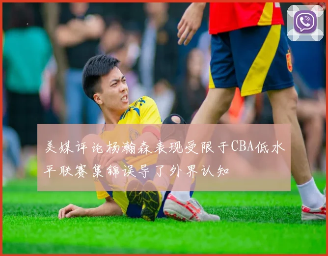 美媒评论杨瀚森表现受限于CBA低水平联赛集锦误导了外界认知